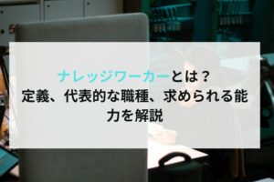 ナレッジワーカーとは？定義、代表的な職種、求められる能力を解説