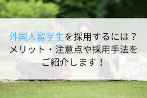 外国人留学生を採用するには？メリット・注意点や採用手法をご紹介します！