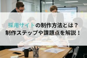 採用サイトの制作方法とは?制作ステップや課題点を解説!